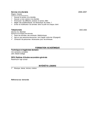 Service à la clientele 2006–2007
Rogers Canada
Entreprise entélécommunications
 Assurer le service à la clientèle
 Assurer un bon service à la clientèle
 Promouvoir les différents produits et service offert
 Régler des problématiques de réseautique de niveau 1
 Entrer et modification de données dans le profil de chaque client
Téléphoniste 2003–2006
Decima Inc, Montréal
Entreprise de sondages internationales
 Saisir les données des entrevues téléphoniques
 Agir en que personne-ressources lors d’appel outre-mer (Espagnol)
 Contacter les personnes nécessaires pour les entrevues
FORMATION ACADÉMIQUE
Technique en hygiéniste dentaire
(1er semestre complété)
John Abbott College
DES, Diplôme d’études secondaire générale
Rosemount high school
INTÉRÊTS LOISIRS
 Musique, danse, lecture, cinéma
Référence sur demande
 
