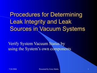 7/26/2004 Presented by Ernie Marks 1
Procedures for DeterminingProcedures for Determining
Leak Integrity and LeakLeak Integrity and Leak
Sources in Vacuum SystemsSources in Vacuum Systems
Verify System Vacuum Status by
using the System’s own components
 