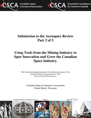 Canadian Space Commerce Assoc. Page 1 June 30th
, 2012
Submission to the Aerospace Review
Part 2 of 3
Using Tools from the Mining Industry to
Spur Innovation and Grow the Canadian
Space Industry.
This submission prepared pursuant to the submissions request of the
Canadian Federal Aerospace Review 2012,
Review Head: David Emerson
Canadian Space Commerce Association
Chuck Black, Treasurer
 