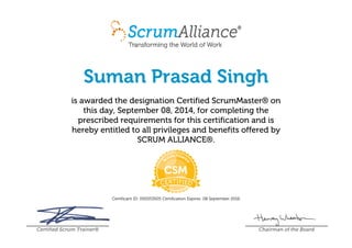 Suman Prasad Singh
is awarded the designation Certified ScrumMaster® on
this day, September 08, 2014, for completing the
prescribed requirements for this certification and is
hereby entitled to all privileges and benefits offered by
SCRUM ALLIANCE®.
Certificant ID: 000353505 Certification Expires: 08 September 2016
Certified Scrum Trainer® Chairman of the Board
 