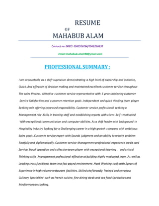RESUME
OF
MAHABUB ALAM
Contact no:00971 0562516294/0569296632
Email:mahabub.alom90@ymail.com
PROFESSIONAL SUMMARY:
I am accountable as a shift supervisor demonstrating a high level of ownership and initiative,
Quick, And effective of decision making and maintained excellent customer service throughout
The sales Process. Attentive customer service representative with 5 years achieving customer
Service Satisfaction and customer retention goals .Independent and quick thinking team player
Seeking role offering increased responsibility. Customer service professional seeking a
Management role .Skills in training staff and establishing reports with client .Self –motivated
With exceptional communication and computer abilities. As a shift leader with background in
Hospitality industry looking for a Challenging career in a high growth company with ambitious
Sales goals .Customer service expert with Sounds judgment and an ability to resolve problem
Tactfully and diplomatically. Customer service Management professional experience credit card
Service, fraud operation and collection team player with exceptional listening and critical
Thinking skills .Management professional effective at building highly motivated team .As well as
Leading cross functional team in a fast paced environment .Hard Working cook with 2years of
Experience in high volume restaurant facilities. Skilled chef broadly Trained and in various
Culinary Specialties’ such as French cuisine, fine dining steak and sea food Specialties and
Mediterranean cooking.
 