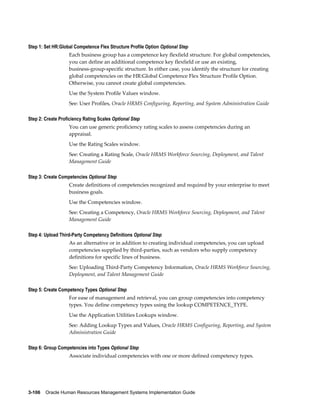 3-106    Oracle Human Resources Management Systems Implementation Guide
Step 1: Set HR:Global Competence Flex Structure Profile Option Optional Step
Each business group has a competence key flexfield structure. For global competencies,
you can define an additional competence key flexfield or use an existing,
business-group-specific structure. In either case, you identify the structure for creating
global competencies on the HR:Global Competence Flex Structure Profile Option.
Otherwise, you cannot create global competencies.
Use the System Profile Values window.
See: User Profiles, Oracle HRMS Configuring, Reporting, and System Administration Guide
Step 2: Create Proficiency Rating Scales Optional Step
You can use generic proficiency rating scales to assess competencies during an
appraisal.
Use the Rating Scales window.
See: Creating a Rating Scale, Oracle HRMS Workforce Sourcing, Deployment, and Talent
Management Guide
Step 3: Create Competencies Optional Step
Create definitions of competencies recognized and required by your enterprise to meet
business goals.
Use the Competencies window.
See: Creating a Competency, Oracle HRMS Workforce Sourcing, Deployment, and Talent
Management Guide
Step 4: Upload Third-Party Competency Definitions Optional Step
As an alternative or in addition to creating individual competencies, you can upload
competencies supplied by third-parties, such as vendors who supply competency
definitions for specific lines of business.
See: Uploading Third-Party Competency Information, Oracle HRMS Workforce Sourcing,
Deployment, and Talent Management Guide
Step 5: Create Competency Types Optional Step
For ease of management and retrieval, you can group competencies into competency
types. You define competency types using the lookup COMPETENCE_TYPE.
Use the Application Utilities Lookups window.
See: Adding Lookup Types and Values, Oracle HRMS Configuring, Reporting, and System
Administration Guide
Step 6: Group Competencies into Types Optional Step
Associate individual competencies with one or more defined competency types.
 