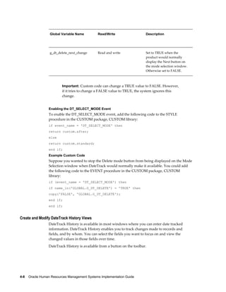 4-8    Oracle Human Resources Management Systems Implementation Guide
Global Variable Name Read/Write Description
     
g_dt_delete_next_change Read and write Set to TRUE when the
product would normally
display the Next button on
the mode selection window.
Otherwise set to FALSE.
Important: Custom code can change a TRUE value to FALSE. However,
if it tries to change a FALSE value to TRUE, the system ignores this
change.
Enabling the DT_SELECT_MODE Event
To enable the DT_SELECT_MODE event, add the following code to the STYLE
procedure in the CUSTOM package, CUSTOM library:
if event_name = 'DT_SELECT_MODE' then
return custom.after;
else
return custom.standard;
end if;
Example Custom Code
Suppose you wanted to stop the Delete mode button from being displayed on the Mode
Selection window when DateTrack would normally make it available. You could add
the following code to the EVENT procedure in the CUSTOM package, CUSTOM
library:
if (event_name = 'DT_SELECT_MODE') then
if name_in('GLOBAL.G_DT_DELETE') = 'TRUE' then
copy('FALSE', 'GLOBAL.G_DT_DELETE');
end if;
end if;
Create and Modify DateTrack History Views
DateTrack History is available in most windows where you can enter date tracked
information. DateTrack History enables you to track changes made to records and
fields, and by whom. You can select the fields you want to focus on and view the
changed values in those fields over time.
DateTrack History is available from a button on the toolbar.
 
