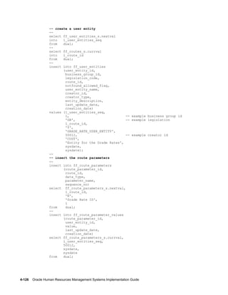 4-126    Oracle Human Resources Management Systems Implementation Guide
-- create a user entity
--
select ff_user_entities_s.nextval
into l_user_entities_seq
from dual;
--
select ff_routes_s.currval
into l_route_id
from dual;
--
insert into ff_user_entities
(user_entity_id,
business_group_id,
legislation_code,
route_id,
notfound_allowed_flag,
user_entity_name,
creator_id,
creator_type,
entity_description,
last_update_date,
creation_date)
values (l_user_entities_seq,
1, -- example business group id
'GB', -- example legislation
l_route_id,
'Y',
'GRADE_RATE_USER_ENTITY',
50012, -- example creator id
'CUST',
'Entity for the Grade Rates',
sysdate,
sysdate);
--
-- insert the route parameters
--
insert into ff_route_parameters
(route_parameter_id,
route_id,
data_type,
parameter_name,
sequence_no)
select ff_route_parameters_s.nextval,
l_route_id,
'N',
'Grade Rate ID',
1
from dual;
--
insert into ff_route_parameter_values
(route_parameter_id,
user_entity_id,
value,
last_update_date,
creation_date)
select ff_route_parameters_s.currval,
l_user_entities_seq,
50012,
sysdate,
sysdate
from dual;
 