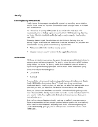 Technical Essays    4-147
Security
Extending Security in Oracle HRMS
Oracle Human Resources provides a flexible approach to controlling access to tables,
records, fields, forms, and functions. You can match each employee's level of access to
their responsibilities.
For a discussion of security in Oracle HRMS and how to set it up to meet your
requirements, refer to the help topics on Security, Oracle HRMS Configuring, Reporting,
and System Administration Guide, and to the implementation steps for User Security,
page 3-124
This essay does not repeat the definitions and description in the setup steps and
security chapter. It builds on that information to describe the objects and processes that
implement the security system. Read this essay if you need to:
• Add custom tables to the standard security system
• Integrate your own security system with the supplied mechanisms
Security Profiles
All Oracle Applications users access the system through a responsibility that is linked to
a security group and a security profile. The security group determines which business
group the user can access. The security profile determines which records (related to
organizations, positions and payrolls) the user can access within the business group.
There are two types of security profile:
• Unrestricted
• Restricted
A responsibility with an unrestricted security profile has unrestricted access to data in
Oracle HRMS tables. It connects to the APPS Oracle User. If you connect to an
unrestricted security profile, the data you see when you select from a secure view is the
same data you see if you select from the table on which the secure view is based.
When you connect to the APPS Oracle User with a restricted security profile you can
access the secure tables directly if you want to bypass the security restrictions defined in
your security profile. You might want to do this to perform uniqueness checks, or to
resolve foreign keys.
Restricted security profiles can optionally make use of read-only, or reporting users.
These are separate Oracle Users, one per restricted security profile, that have read-only
access to Oracle tables and views. Reporting users do not have execute privilege on
Oracle HRMS PL/SQL packages, and do not have direct access to the secured Oracle
HRMS tables.
 