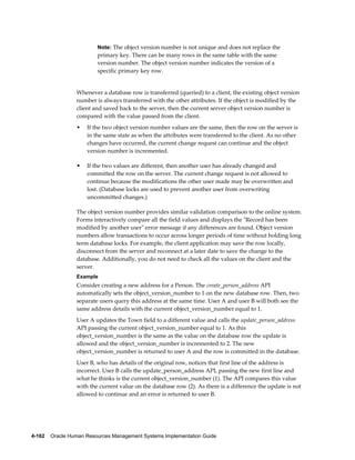 4-162    Oracle Human Resources Management Systems Implementation Guide
Note: The object version number is not unique and does not replace the
primary key. There can be many rows in the same table with the same
version number. The object version number indicates the version of a
specific primary key row.
Whenever a database row is transferred (queried) to a client, the existing object version
number is always transferred with the other attributes. If the object is modified by the
client and saved back to the server, then the current server object version number is
compared with the value passed from the client.
• If the two object version number values are the same, then the row on the server is
in the same state as when the attributes were transferred to the client. As no other
changes have occurred, the current change request can continue and the object
version number is incremented.
• If the two values are different, then another user has already changed and
committed the row on the server. The current change request is not allowed to
continue because the modifications the other user made may be overwritten and
lost. (Database locks are used to prevent another user from overwriting
uncommitted changes.)
The object version number provides similar validation comparison to the online system.
Forms interactively compare all the field values and displays the "Record has been
modified by another user" error message if any differences are found. Object version
numbers allow transactions to occur across longer periods of time without holding long
term database locks. For example, the client application may save the row locally,
disconnect from the server and reconnect at a later date to save the change to the
database. Additionally, you do not need to check all the values on the client and the
server.
Example
Consider creating a new address for a Person. The create_person_address API
automatically sets the object_version_number to 1 on the new database row. Then, two
separate users query this address at the same time. User A and user B will both see the
same address details with the current object_version_number equal to 1.
User A updates the Town field to a different value and calls the update_person_address
API passing the current object_version_number equal to 1. As this
object_version_number is the same as the value on the database row the update is
allowed and the object_version_number is incremented to 2. The new
object_version_number is returned to user A and the row is committed in the database.
User B, who has details of the original row, notices that first line of the address is
incorrect. User B calls the update_person_address API, passing the new first line and
what he thinks is the current object_version_number (1). The API compares this value
with the current value on the database row (2). As there is a difference the update is not
allowed to continue and an error is returned to user B.
 