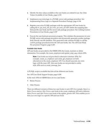 Technical Essays    4-189
2. Identify the data values available at the user hooks you intend to use. See: Data
Values Available at User Hooks, page 4-193
3. Implement your extra logic in a PL/SQL server-side package procedure. See:
Implementing Extra Logic in a Separate Procedure Package, page 4-194
4. Register your extra PL/SQL packages with the appropriate API user hooks by
calling the hr_api_hook_call_api.create_api_hook_call API. Define the mapping data
between the user hook and the server-side package procedure. See: Linking Custom
Procedures to User Hooks, page 4-197
5. Execute the user hook pre-processor program. This validates the parameters to your
PL/SQL server-side package procedure and dynamically generates another package
body directly into the database. This generated code contains PL/SQL to call the
custom package procedures from the API user hooks. See: The API User Hook
Pre-processor Program, page 4-201
Available User Hooks
API user hooks are provided in the HRMS APIs that create, maintain or delete
information. For example, the create_employee and update_emp_asg_criteria APIs.
Note: User hooks are not provided in alternative interface APIs. For
example, create_us_employee and create_gb_employee are both
alternatives to the create_employee API. You should associate any extra
logic with the main API. Also user hooks are not provided in utility
style APIs such as create_message_line.
A PL/SQL script is available that lists all the different user hooks.
See: API User Hook Support Scripts, page 4-208
In the main APIs for HRMS there are two user hooks:
• Before Process
• After Process
There are different versions of these two user hooks in each API. For example, there is a
Before Process and an After Process user hook in the create_employee API and a different
Before Process and After Process user hook in the update_person API. This enables you to
link your own logic to a specific API and user hook.
 