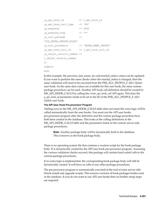 Technical Essays    4-201
,p_api_hook_id => l_api_hook_id
,p_api_hook_call_type => 'PP'
,p_sequence => 3000
,p_enabled_flag => 'Y'
,p_call_package =>
'CUS_EXTRA_PERSON_RULES'
,p_call_procedure => 'EXTRA_NAME_CHECKS'
,p_api_hook_call_id => l_api_hook_call_id
,p_object_version_number =>
l_object_version_number
);
commit;
end;
In this example, the previous_last_name, sex and marital_status values can be updated.
If you want to perform the same checks when the marital_status is changed, then the
same validation will need to be executed from the PER_ALL_PEOPLE_F After Update
user hook. As the same data values are available for this user hook, the same custom
package procedure can be used. Another API hook call definition should be created in
HR_API_HOOK_CALLS by calling the create_api_hook_call API again. This time the
p_api_hook_id parameter needs to be set to the ID of the PER_ALL_PEOPLE_F After
Update user hook.
The API User Hook Pre-processor Program
Adding rows to the HR_API_HOOK_CALLS table does not mean the extra logic will be
called automatically from the user hooks. You must run the API user hooks
pre-processor program after the definition and the custom package procedure have
both been created in the database. This looks at the calling definitions in the
HR_API_HOOK_CALLS table and the parameters listed on the custom server-side
package procedures.
Note: Another package body will be dynamically built in the database.
This is known as the hook package body.
There is no operating system file that contains a creation script for the hook package
body. It is dynamically created by the API user hook pre-processor program. Assuming
the various validation checks succeed, this package will contain hard coded calls to the
custom package procedures.
If no extra logic is implemented, the corresponding hook package body will still be
dynamically created. It will have no calls to any other package procedures.
The pre-processor program is automatically executed at the end of some server-side
Oracle install and upgrade scripts. This ensures versions of hook packages bodies exist
in the database. If you do not want to use API user hooks then no further setup steps
are required.
 