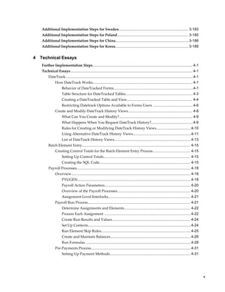     v
Additional Implementation Steps for Sweden.................................................................... 3-183
Additional Implementation Steps for Poland...................................................................... 3-185
Additional Implementation Steps for China........................................................................3-186
Additional Implementation Steps for Korea........................................................................ 3-189
4 Technical Essays
Further Implementation Steps.................................................................................................. 4-1
Technical Essays........................................................................................................................ 4-1
DateTrack.............................................................................................................................4-1
How DateTrack Works.................................................................................................. 4-1
Behavior of DateTracked Forms..............................................................................4-1
Table Structure for DateTracked Tables..................................................................4-3
Creating a DateTracked Table and View................................................................ 4-4
Restricting Datetrack Options Available to Forms Users .......................................4-6
Create and Modify DateTrack History Views............................................................... 4-8
What Can You Create and Modify?........................................................................ 4-9
What Happens When You Request DateTrack History?.........................................4-9
Rules for Creating or Modifying DateTrack History Views..................................4-10
Using Alternative DateTrack History Views.........................................................4-11
List of DateTrack History Views........................................................................... 4-13
Batch Element Entry.......................................................................................................... 4-15
Creating Control Totals for the Batch Element Entry Process..................................... 4-15
Setting Up Control Totals..................................................................................... 4-15
Creating the SQL Code......................................................................................... 4-15
Payroll Processes................................................................................................................4-18
Overview..................................................................................................................... 4-18
PYUGEN............................................................................................................... 4-18
Payroll Action Parameters.................................................................................... 4-20
Overview of the Payroll Processes........................................................................ 4-20
Assignment Level Interlocks.................................................................................4-21
Payroll Run Process..................................................................................................... 4-21
Determine Assignments and Elements................................................................. 4-22
Process Each Assignment .....................................................................................4-22
Create Run Results and Values............................................................................. 4-24
Set Up Contexts.....................................................................................................4-24
Run Element Skip Rules........................................................................................4-25
Create and Maintain Balances...............................................................................4-26
Run Formulas .......................................................................................................4-28
Pre-Payments Process..................................................................................................4-31
Setting Up Payment Methods............................................................................... 4-31
 