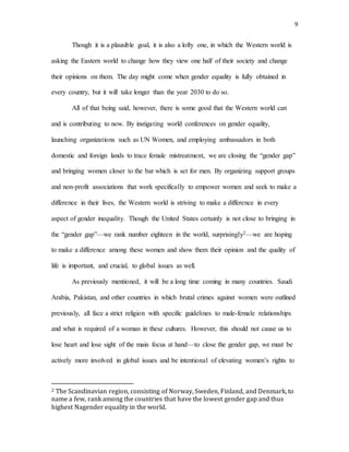 9
Though it is a plausible goal, it is also a lofty one, in which the Western world is
asking the Eastern world to change how they view one half of their society and change
their opinions on them. The day might come when gender equality is fully obtained in
every country, but it will take longer than the year 2030 to do so.
All of that being said, however, there is some good that the Western world can
and is contributing to now. By instigating world conferences on gender equality,
launching organizations such as UN Women, and employing ambassadors in both
domestic and foreign lands to trace female mistreatment, we are closing the “gender gap”
and bringing women closer to the bar which is set for men. By organizing support groups
and non-profit associations that work specifically to empower women and seek to make a
difference in their lives, the Western world is striving to make a difference in every
aspect of gender inequality. Though the United States certainly is not close to bringing in
the “gender gap”—we rank number eighteen in the world, surprisingly2—we are hoping
to make a difference among these women and show them their opinion and the quality of
life is important, and crucial, to global issues as well.
As previously mentioned, it will be a long time coming in many countries. Saudi
Arabia, Pakistan, and other countries in which brutal crimes against women were outlined
previously, all face a strict religion with specific guidelines to male-female relationships
and what is required of a woman in these cultures. However, this should not cause us to
lose heart and lose sight of the main focus at hand—to close the gender gap, we must be
actively more involved in global issues and be intentional of elevating women’s rights to
2 The Scandinavian region, consisting of Norway, Sweden, Finland, and Denmark, to
name a few, rank among the countries that have the lowest gender gap and thus
highest Nagender equality in the world.
 