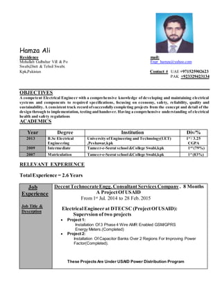 Hamza Ali
Residence mail:
Mohallah Gulbahar Vill & Po Engr_hamza@yahoo.com
Swabi,Distt & Tehsil Swabi.
Kpk,Pakistan Contact # UAE +971525902623
PAK +923329423134
OBJECTIVES
A competent Electrical Engineer with a comprehensive knowledge of developing and maintaining electrical
systems and components to required specifications, focusing on economy, safety, reliability, quality and
sustainability. A consistent track record ofsuccessfully completing projects from the concept and detail of the
design through to implementation, testing and handover. Having a comprehensive understanding of electrical
health and safety regulations
ACADEMICS
Year Degree Institution Div/%
2013 B.Sc Electrical
Engineering
University ofEngineering and Technology(UET)
,Peshawar,kpk
1st
/ 3.25
CGPA
2009 Intermediate Tameer-e-Seerat school &College Swabi,kpk 1st(
(79%)
2007 Matriculation Tameer-e-Seerat school &College Swabi,kpk 1st
(83%)
RELEVANT EXPERIENCE
TotalExperience = 2.6 Years
Job
Experience
Job Title &
Descrption
DecentTechnocrateEngg. Consultant Services Company. 8 Months
A ProjectOf USAID
From 1st Jul. 2014 to 28 Feb. 2015
ElectricalEngineerat DTECSC (ProjectOf USAID):
Supervsion of two projects
 Project 1:
Installation Of 3 Phase 4 Wire AMR Enabled GSM/GPRS
Energy Meters.(Completed)
 Project 2:
Installation Of Capacitor Banks Over 2 Regions For Improving Power
Factor(Completed).
These Projects Are Under USAID Power Distribution Program
 