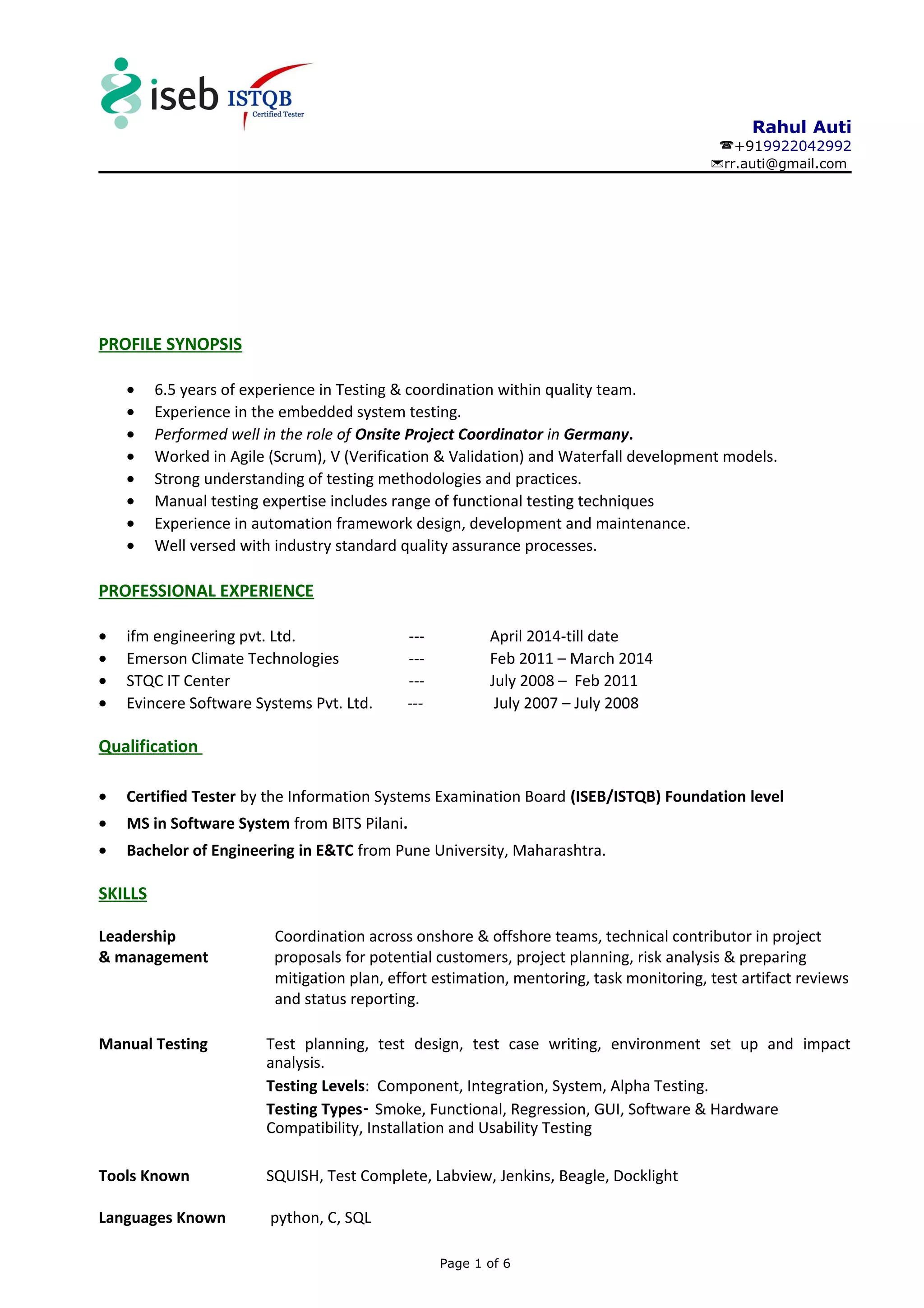 Rahul Auti
+919922042992
rr.auti@gmail.com
PROFILE SYNOPSIS
• 6.5 years of experience in Testing & coordination within quality team.
• Experience in the embedded system testing.
• Performed well in the role of Onsite Project Coordinator in Germany.
• Worked in Agile (Scrum), V (Verification & Validation) and Waterfall development models.
• Strong understanding of testing methodologies and practices.
• Manual testing expertise includes range of functional testing techniques
• Experience in automation framework design, development and maintenance.
• Well versed with industry standard quality assurance processes.
PROFESSIONAL EXPERIENCE
• ifm engineering pvt. Ltd. --- April 2014-till date
• Emerson Climate Technologies --- Feb 2011 – March 2014
• STQC IT Center --- July 2008 – Feb 2011
• Evincere Software Systems Pvt. Ltd. --- July 2007 – July 2008
Qualification
• Certified Tester by the Information Systems Examination Board (ISEB/ISTQB) Foundation level
• MS in Software System from BITS Pilani.
• Bachelor of Engineering in E&TC from Pune University, Maharashtra.
SKILLS
Leadership Coordination across onshore & offshore teams, technical contributor in project
& management proposals for potential customers, project planning, risk analysis & preparing
mitigation plan, effort estimation, mentoring, task monitoring, test artifact reviews
and status reporting.
Manual Testing Test planning, test design, test case writing, environment set up and impact
analysis.
Testing Levels: Component, Integration, System, Alpha Testing.
Testing Types- Smoke, Functional, Regression, GUI, Software & Hardware
Compatibility, Installation and Usability Testing
Tools Known SQUISH, Test Complete, Labview, Jenkins, Beagle, Docklight
Languages Known python, C, SQL
Page 1 of 6
 