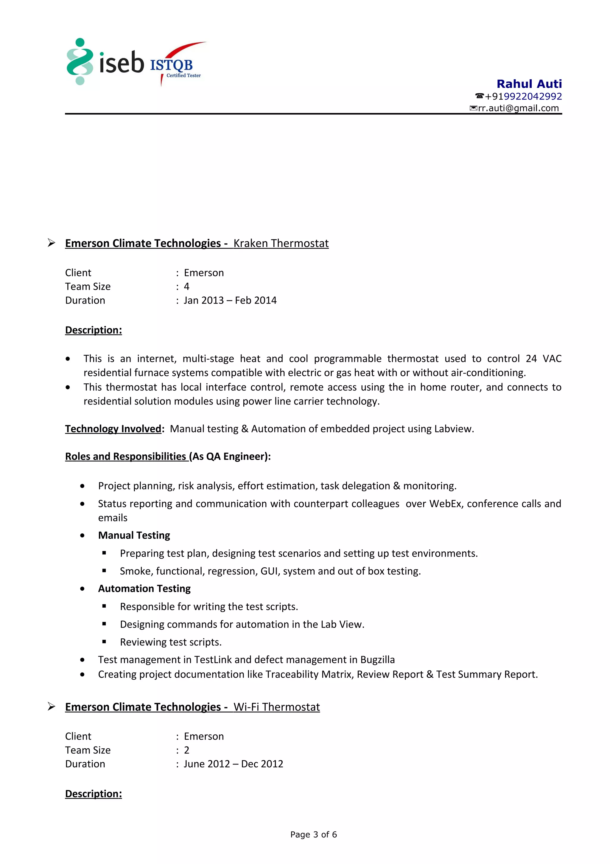 Rahul Auti
+919922042992
rr.auti@gmail.com
 Emerson Climate Technologies - Kraken Thermostat
Client : Emerson
Team Size : 4
Duration : Jan 2013 – Feb 2014
Description:
• This is an internet, multi-stage heat and cool programmable thermostat used to control 24 VAC
residential furnace systems compatible with electric or gas heat with or without air-conditioning.
• This thermostat has local interface control, remote access using the in home router, and connects to
residential solution modules using power line carrier technology.
Technology Involved: Manual testing & Automation of embedded project using Labview.
Roles and Responsibilities (As QA Engineer):
• Project planning, risk analysis, effort estimation, task delegation & monitoring.
• Status reporting and communication with counterpart colleagues over WebEx, conference calls and
emails
• Manual Testing
 Preparing test plan, designing test scenarios and setting up test environments.
 Smoke, functional, regression, GUI, system and out of box testing.
• Automation Testing
 Responsible for writing the test scripts.
 Designing commands for automation in the Lab View.
 Reviewing test scripts.
• Test management in TestLink and defect management in Bugzilla
• Creating project documentation like Traceability Matrix, Review Report & Test Summary Report.
 Emerson Climate Technologies - Wi-Fi Thermostat
Client : Emerson
Team Size : 2
Duration : June 2012 – Dec 2012
Description:
Page 3 of 6
 