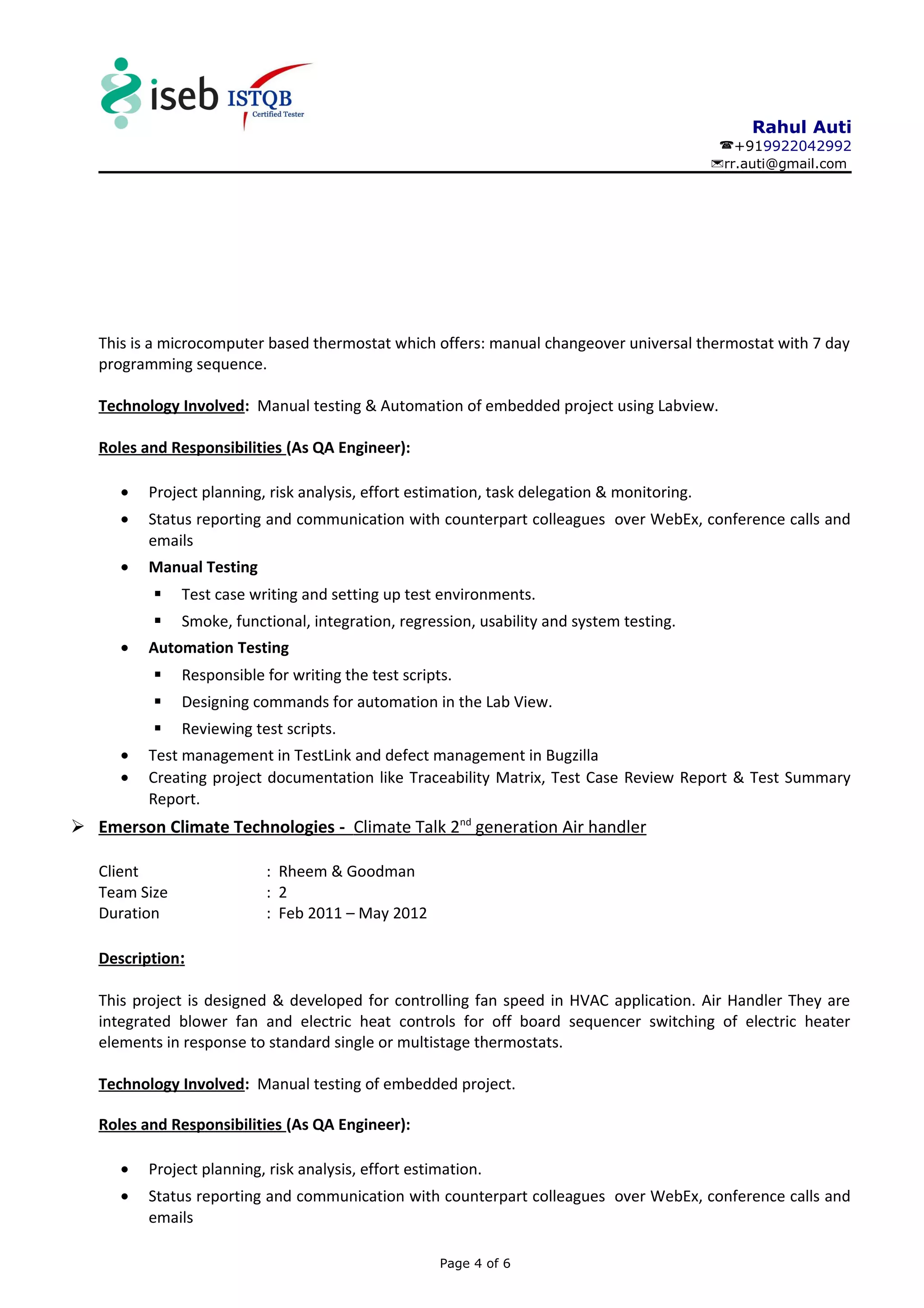Rahul Auti
+919922042992
rr.auti@gmail.com
This is a microcomputer based thermostat which offers: manual changeover universal thermostat with 7 day
programming sequence.
Technology Involved: Manual testing & Automation of embedded project using Labview.
Roles and Responsibilities (As QA Engineer):
• Project planning, risk analysis, effort estimation, task delegation & monitoring.
• Status reporting and communication with counterpart colleagues over WebEx, conference calls and
emails
• Manual Testing
 Test case writing and setting up test environments.
 Smoke, functional, integration, regression, usability and system testing.
• Automation Testing
 Responsible for writing the test scripts.
 Designing commands for automation in the Lab View.
 Reviewing test scripts.
• Test management in TestLink and defect management in Bugzilla
• Creating project documentation like Traceability Matrix, Test Case Review Report & Test Summary
Report.
 Emerson Climate Technologies - Climate Talk 2nd
generation Air handler
Client : Rheem & Goodman
Team Size : 2
Duration : Feb 2011 – May 2012
Description:
This project is designed & developed for controlling fan speed in HVAC application. Air Handler They are
integrated blower fan and electric heat controls for off board sequencer switching of electric heater
elements in response to standard single or multistage thermostats.
Technology Involved: Manual testing of embedded project.
Roles and Responsibilities (As QA Engineer):
• Project planning, risk analysis, effort estimation.
• Status reporting and communication with counterpart colleagues over WebEx, conference calls and
emails
Page 4 of 6
 