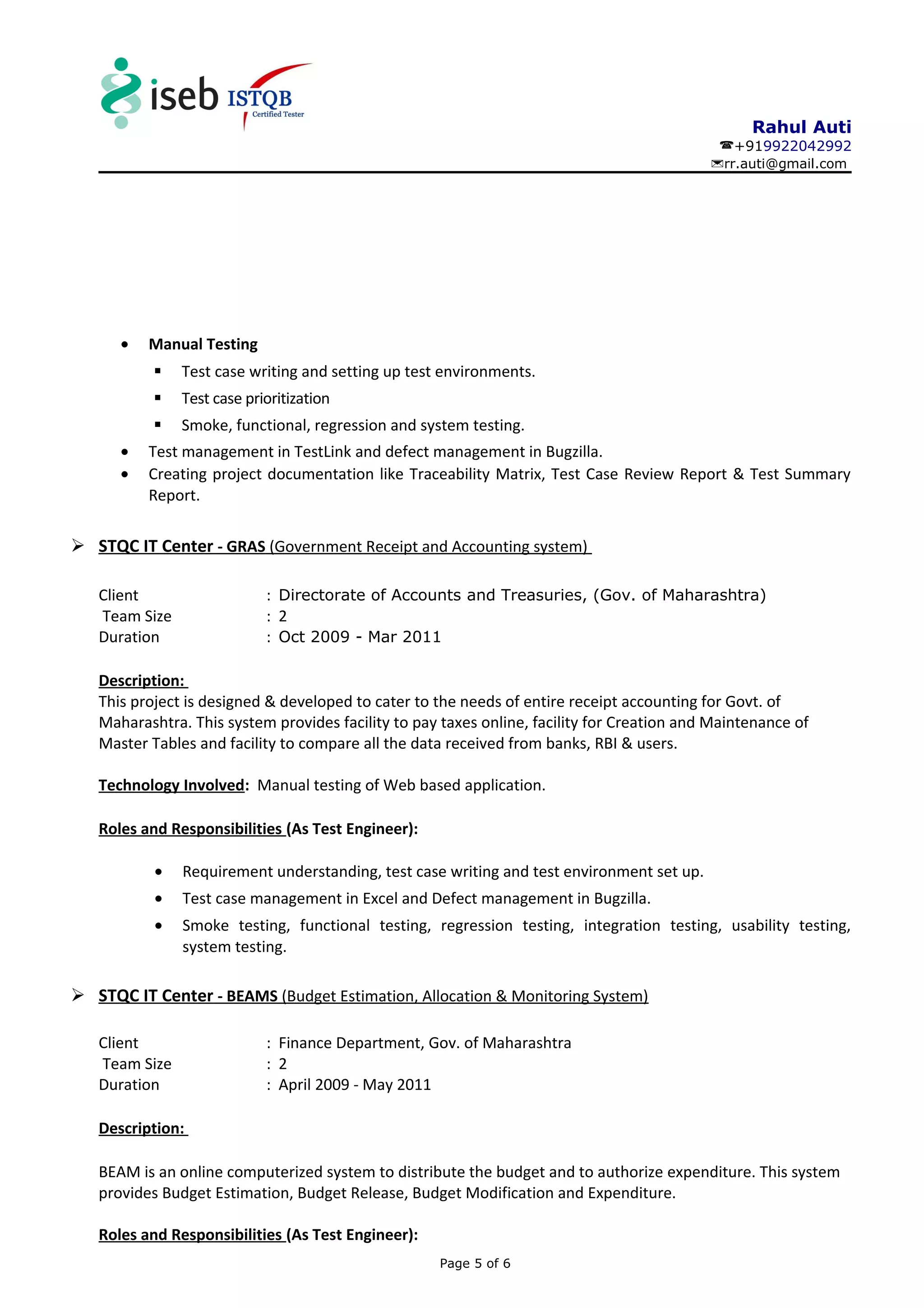 Rahul Auti
+919922042992
rr.auti@gmail.com
• Manual Testing
 Test case writing and setting up test environments.
 Test case prioritization
 Smoke, functional, regression and system testing.
• Test management in TestLink and defect management in Bugzilla.
• Creating project documentation like Traceability Matrix, Test Case Review Report & Test Summary
Report.
 STQC IT Center - GRAS (Government Receipt and Accounting system)
Client : Directorate of Accounts and Treasuries, (Gov. of Maharashtra)
Team Size : 2
Duration : Oct 2009 - Mar 2011
Description:
This project is designed & developed to cater to the needs of entire receipt accounting for Govt. of
Maharashtra. This system provides facility to pay taxes online, facility for Creation and Maintenance of
Master Tables and facility to compare all the data received from banks, RBI & users.
Technology Involved: Manual testing of Web based application.
Roles and Responsibilities (As Test Engineer):
• Requirement understanding, test case writing and test environment set up.
• Test case management in Excel and Defect management in Bugzilla.
• Smoke testing, functional testing, regression testing, integration testing, usability testing,
system testing.
 STQC IT Center - BEAMS (Budget Estimation, Allocation & Monitoring System)
Client : Finance Department, Gov. of Maharashtra
Team Size : 2
Duration : April 2009 - May 2011
Description:
BEAM is an online computerized system to distribute the budget and to authorize expenditure. This system
provides Budget Estimation, Budget Release, Budget Modification and Expenditure.
Roles and Responsibilities (As Test Engineer):
Page 5 of 6
 