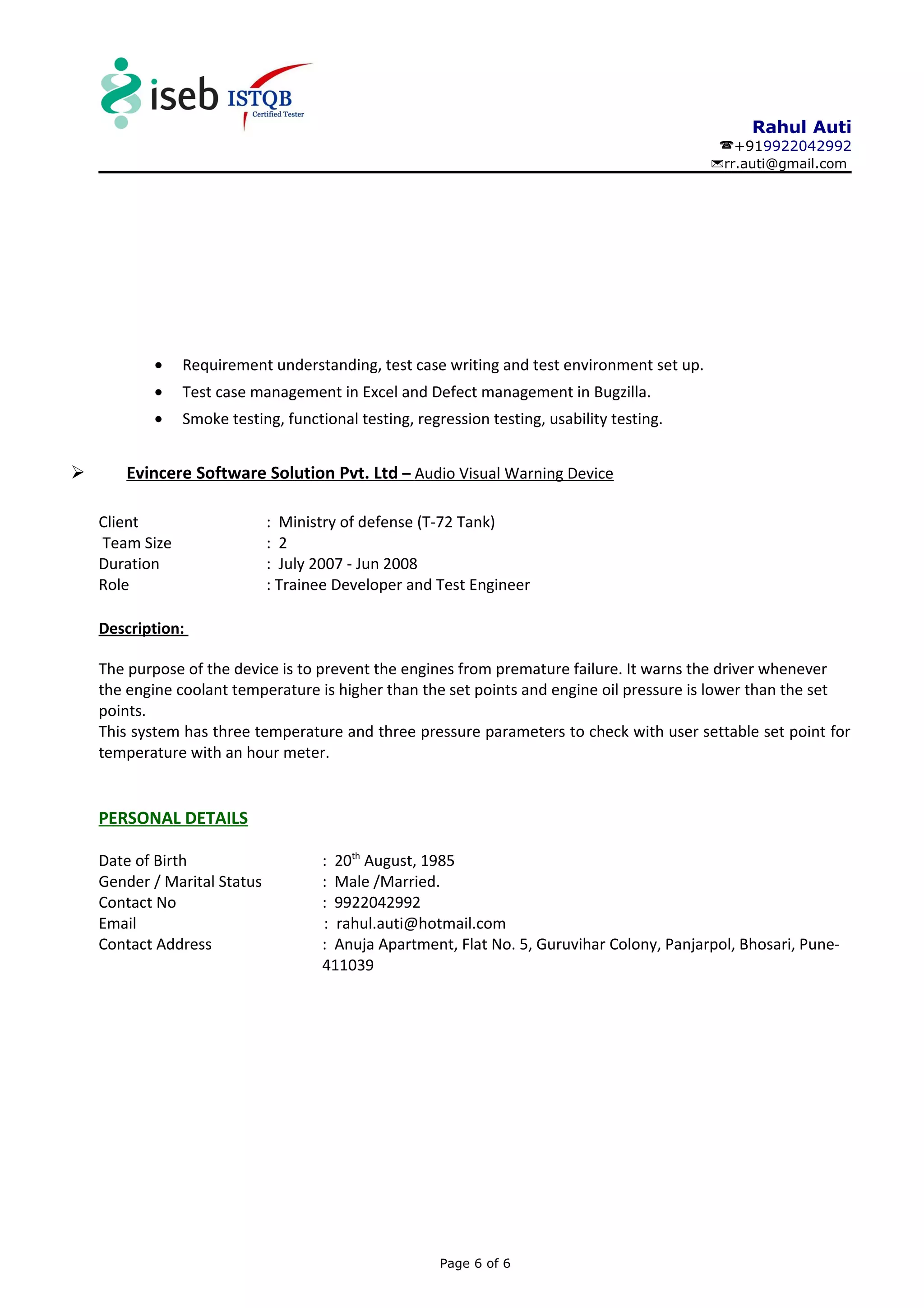 Rahul Auti
+919922042992
rr.auti@gmail.com
• Requirement understanding, test case writing and test environment set up.
• Test case management in Excel and Defect management in Bugzilla.
• Smoke testing, functional testing, regression testing, usability testing.
 Evincere Software Solution Pvt. Ltd – Audio Visual Warning Device
Client : Ministry of defense (T-72 Tank)
Team Size : 2
Duration : July 2007 - Jun 2008
Role : Trainee Developer and Test Engineer
Description:
The purpose of the device is to prevent the engines from premature failure. It warns the driver whenever
the engine coolant temperature is higher than the set points and engine oil pressure is lower than the set
points.
This system has three temperature and three pressure parameters to check with user settable set point for
temperature with an hour meter.
PERSONAL DETAILS
Date of Birth : 20th
August, 1985
Gender / Marital Status : Male /Married.
Contact No : 9922042992
Email : rahul.auti@hotmail.com
Contact Address : Anuja Apartment, Flat No. 5, Guruvihar Colony, Panjarpol, Bhosari, Pune-
411039
Page 6 of 6
 