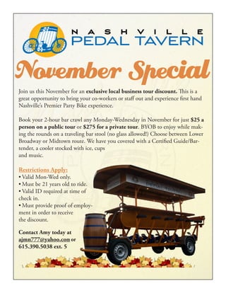 November SpecialJoin us this November for an exclusive local business tour discount. This is a
great opportunity to bring your co-workers or staff out and experience first hand
Nashville’s Premier Party Bike experience.
Book your 2-hour bar crawl any Monday-Wednesday in November for just $25 a
person on a public tour or $275 for a private tour. BYOB to enjoy while mak-
ing the rounds on a traveling bar stool (no glass allowed!) Choose between Lower
Broadway or Midtown route. We have you covered with a Certified Guide/Bar-
tender, a cooler stocked with ice, cups
and music.
Restrictions Apply:
•	Valid Mon-Wed only.
•	Must be 21 years old to ride.
•	Valid ID required at time of
check in.
•	Must provide proof of employ-
ment in order to receive
the discount.
Contact Amy today at
ajmn777@yahoo.com or
615.390.5038 ext. 5
 