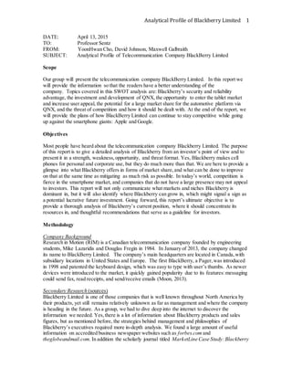 Analytical Profile of Blackberry Limited 1
DATE: April 13, 2015
TO: Professor Sentz
FROM: YoonHwan Cho, David Johnson, Maxwell Galbraith
SUBJECT: Analytical Profile of Telecommunication Company BlackBerry Limited
Scope
Our group will present the telecommunication company BlackBerry Limited. In this report we
will provide the information so that the readers have a better understanding of the
company. Topics covered in this SWOT analysis are: Blackberry’s security and reliability
advantage, the investment and development of QNX, the opportunity to enter the tablet market
and increase user appeal, the potential for a large market share for the automotive platform via
QNX, and the threat of competition and how it should be dealt with. At the end of the report, we
will provide the plans of how BlackBerry Limited can continue to stay competitive while going
up against the smartphone giants: Apple and Google.
Objectives
Most people have heard about the telecommunication company Blackberry Limited. The purpose
of this report is to give a detailed analysis of Blackberry from an investor’s point of view and to
present it in a strength, weakness,opportunity, and threat format. Yes, Blackberry makes cell
phones for personal and corporate use, but they do much more than that. We are here to provide a
glimpse into what Blackberry offers in forms of market share,and what can be done to improve
on that at the same time as mitigating as much risk as possible. In today’s world, competition is
fierce in the smartphone market, and companies that do not have a large presence may not appeal
to investors. This report will not only communicate what markets and niches Blackberry is
dominant in, but it will also identify where Blackberry can grow in, which might signal a sign as
a potential lucrative future investment. Going forward, this report’s ultimate objective is to
provide a thorough analysis of Blackberry’s current position, where it should concentrate its
resources in, and thoughtful recommendations that serve as a guideline for investors.
Methodology
Company Background
Research in Motion (RIM) is a Canadian telecommunication company founded by engineering
students, Mike Lazaridis and Douglas Fregin in 1984. In January of 2013, the company changed
its name to BlackBerry Limited. The company’s main headquarters are located in Canada,with
subsidiary locations in United States and Europe. The first BlackBerry, a Pager,was introduced
in 1998 and patented the keyboard design, which was easy to type with user’s thumbs. As newer
devices were introduced to the market, it quickly gained popularity due to its features:messaging
could send fax, read receipts, and send/receive emails (Moon, 2013).
Secondary Research (sources)
Blackberry Limited is one of those companies that is well known throughout North America by
their products, yet still remains relatively unknown as far as management and where the company
is heading in the future. As a group, we had to dive deep into the internet to discover the
information we needed. Yes,there is a lot of information about Blackberry products and sales
figures, but as mentioned before, the strategies behind management and philosophies of
Blackberry’s executives required more in-depth analysis. We found a large amount of useful
information on accredited business newspaper websites such as forbes.com and
theglobeandmail.com. In addition the scholarly journal titled MarketLine Case Study:Blackberry
 