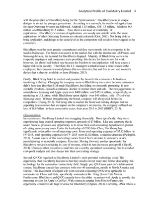 Analytical Profile of Blackberry Limited 3
with the perception of BlackBerry being for the “professionals,” BlackBerry lacks in unique
designs to attract the younger generations. According to a research,the number of applications
for each Operating Systems are followed: Android 1.35 million, iOS 1.3 million, Windows 0.3
million and BlackBerry 0.15 million. Also, there is an issue of availability of
applications. BlackBerry’s versions of applications are usually unavailable while the same
applications of other Operating Systems are already released (Klais, 2013). Not being able to
bring application and design in the same level as the competitors will result in lower appeal to the
consumers.
BlackBerry was the most popular smartphones and they were mostly sold to companies to be
used in businesses. The brand was known in the market, but with the introduction of iPhones and
Samsung devices, the demand for BlackBerry dropped. Majority of BlackBerry users were
corporate employees and companies were providing this device for them to use for work;
however, the phone had limited use because the freedom to run application will have cause a
higher risk to its security. Therefore,the I.T. managers wanted to issue a more secure to the
employees, but consumers wanted phones that are attractive,fun and free to use, and wanted a
device that is directly available to them (Manjoo, 2013).
Finally, BlackBerry failed to market and promote the brand to the consumers. In business
marketing is the key. Changing the company name to BlackBerry was a start because consumers
didn’t have any idea that RIM made BlackBerry, but failing to constantly promoting its new
available products, caused a continuous decline in market share and sale. The two juggernauts in
smartphones Samsung and Apple spent over $400 million and $333.4 million, respectively, on
marketing in U.S. alone, while BlackBerry spent slightly over $40 million, only 10% of what
Samsung spent. Without strengthening the brand, company will always fall behind its
competitors (Cheng, 2013). Not being able to market the brand and making designs that are
appealing to consumers had an impact on the company’s net income, the company suffered net
loss of $6.8 billion in three consecutive years, from year 2013 to 2015 (BBRY,2015).
Opportunities:
In recent years,Blackberry Limited was struggling financially. More specifically, they were
experiencing huge overall operating expenses,upwards of $7 billion. Like any company that is
under financial pressure,one opportunity is to revise their cost accounting department in pursuit
of cutting unnecessary costs. Under the leadership of CEO John Chen, Blackberry has
significantly reduced its overall operating costs. From total operating expenses of $7.12 billion in
FY 2014, total operating expenses for FY 2015 were $2.02 billion, a massive decrease (Pellegrini,
2015). A main source of this cost cutting comes from Chen’s decision to outsource device
manufacturing to an outside company, Foxconn. Moving forward, another opportunity for
Blackberry resides in reducing its cost of revenue, which in turn increases gross profit (Silcoff,
2014). Chen and other executives could hire out a worthy specialized accounting firm to conduct
cost-profit analysis and dive deeper into their cost cutting strategy.
Second, QNXis regarded as Blackberry Limited’s most potential technology asset. The
opportunity that Blackberry has here is that they need to invest more into further developing this
technology for the automotive connectivity field. Simply put, QNXruns your car’s infotainment
system. Blackberry already has contracts with over 40 automakers, mostly in North America and
Europe. This investment of capital will work towards expanding QNX to be applicable to
automakers in China and India, specifically automakers like Hong Qi and Tata Motors.
Furthermore, Blackberry and QNX currently have the ability to partner with Apple to provide the
operating system for Apple’s CarPlay. With contracts ranging from Ford to Ferrari, this
opportunity could provide huge revenue for Blackberry (Dignan, 2014). Currently, QNX retains a
 