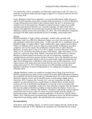 Analytical Profile of Blackberry Limited 4
53% market share,with its second place rival Microsoft’s market share of only 27%, there is no
doubt that we could see market share percentages as high as 65 to 70 percent within the next five
years (Team,2014).
Lastly, Blackberry Limited has an opportunity to re-enter the tablet market. Aiding this process
will be the QNXoperating system and a revamped cloud based structure. It’s time for Blackberry
to begin offering ultra-secure tablets to their corporate clients, like the U.S. government and
enterprise users,for discounted rates. Blackberry acquired Secusmart, a super-secure mobile
operating system based on QNXlast year. Using this technology, the tablet will be able to
separate work applications from personal apps, keeping the data from the two sides apart and
minimizing potential security risks (electronista.com, 2015). This will be Blackberry comparative
advantage in the tablet market and potential increase its dwindling current market share.
Threats:
Before the popularity of Apple’s iPhone and Google’s Android really took hold of the
smartphone world, circa 2008-2010, Blackberry Limited was a force to be reckoned with, one
with competative market share and innovation. In 2009, some 40% of U.S. smartphones wore the
BlackBerry badge, according to Silicon Angel, an independent media company based in Silicon
Valley, CA (Wheatley, 2015). However,things have gone downhill for Blackberry once those
competitors took over the market. The continued loss of market share is a direct threat for
Blackberry. Its market share of only 0.7% in 2013 is slightly worse than Microsoft’s Windows
Phone, at 3.3%, but both are dwarfed by the giants of the industry, Apple and Android, at 12.3%
and 83.6%, respectively (Page,2014). Without a substantial share of the market, it is hard for
Blackberry to launch products and develop a new type of customer base, something more
expanded than just government agencies and loyal customers. Due to this, Blackberry also lacks
the ability to regain customers that have moved on to other brands. Apple and Android have no
signs at all of slowing down, so Blackberry really needs to come up with an innovative way to
regain a portion of the market share and customer basis they once had, even if that means just
setting targets at just 0.3 - 0.5% market growth per year. With attainable goals like these,
Blackberry will dismiss the threat of being labeled as,“the walking-dead smartphone company”
(Wheatley, 2015).
Although Blackberry Limited can consider the emerging trend of “Bring Your Own Device”,
BYOD,a strength due to its small, yet loyal customer basis and its BES10 (Blackberry Enterprise
Server) platform, the BYOD trend can also be a substantial threat. This is due to the emergence of
third party companies that do exactly what BES cannot, securely manage multiple devices
(Jurevicius, 2013). Companies like Airwatch, LLC.,now give corporations the ability to let
employees use their personal devices, usually iPhones or Android phones, for their business
needs as well. Prior to the BYOD trend, Blackberry was the only carrier for enterprises that
provided the security and reliability needed. Now, these third party companies make the strengths
that were once unique to Blackberrys available to whatever phone the employee wants to use.
According to Airwatch’s chairman, Alan Dabbiere, “Enterprises could provide separate corporate
and personal email on devices, allow for remote access into corporate networks, and have IT
departments set pass codes and link to corporate applications via the devices” (Silcoff, Marlow,
Kiladze, 2013). With the need to not depend solely on Blackberry devices, the BYOD trend poses
a huge threat to the defining qualities that made Blackberry the enterprise giant it once was.
Recommendations
In the history of the technology industry, it is hard to recall a company that took a harder hit than
Blackberry Limited did. In 2013, Blackberry hit rock bottom, but CEO John Chen has worked
 