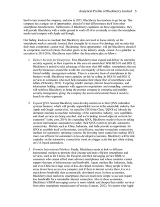 Analytical Profile of Blackberry Limited 5
hard to turn around the company, and now in 2015, Blackberry has nowhere to go but up. This
company has a unique set of opportunities ahead of it that differentiates itself from other
smartphone manufacturers. Furthermore, if Blackberry capitalizes on these opportunities, they
will provide Blackberry with a stable ground to work off of to eventually re-enter the smartphone
market and compete with Apple and Google.
Our finding leads us to conclude that Blackberry does not need to focus entirely on the
smartphone market currently. Instead, their strengths lie in areas of technology and security that
their main competitors cannot rival. Maximizing these opportunities will put Blackberry ahead of
its competitors and reach clients that other giants in the industry simply cannot. As a guideline to
execution in 2015-2016, Blackberry must follow the three-phase plan as follows:
1. Deliver Security for Enterprises. First,Blackberry must expand and deliver its enterprise
security segment, as their expertise in this area are unmatched. With BES 10 and BES 12,
Blackberry is poised to take advantage of the more than 600 million smartphones that are
used by businesses around the world, the vast majority of these are not connected to any
formal mobility management solution. There is a massive basis of smartphones in the
business world, Blackberry must capitalize on this by selling its BES 10 and BES 12
services to companies who need help managing their phone fleet of smartphones and
tablets (Wheatley, 2015). Targeting smaller startups, internet based companies, and
information holding companies with aggressive negotiations and compelling contracts
will reinforce Blackberry as being the premier company in enterprise and mobility
security management, giving the company the assets and customer basis it needs to
launch its other segments.
2. Expand QNX. Second,Blackberry must develop and invest in their QNX embedded
systems business, which will provide unparalleled access to the automobile industry that
Apple and Google cannot rival. As stated by CEO John Chen, “[QNX is] Already the
dominant machine-to-machine technology of the automotive industry, new capabilities
and cloud services are being unveiled, and we're looking toward adjacent verticals for
expansion” (cnbc.com, 2014). By expanding QNX, Blackberry needs to focus on taking
on more international automakers to utilize their QNX system to provide automotive
connectivity. Markets such as China, Indonesia, and India provide an opportunity for
QNXto establish itself as the premier, cost effective, machine-to-machine connectivity
medium for automotive operating systems. By investing more capital into making QNX
more cost efficient for automakers in less-developed economies, Blackberry will be able
capitalize on the automotive connectivity trend on a bigger scale that just solely relying
on U.S. based automakers.
3. Promote International Markets. Finally, Blackberry needs to look to different
international markets to promote their cheaper and more efficient smartphones and
services, such as the Classic, the Passport,and their messaging service BBM, to
consumers who cannot afford more advance smartphones and whose countries cannot
support that type of infrastructure and bandwidth. Again, markets like Indonesia, India,
and even China have huge areas of less-developed economies. Many people in these
areas do not have access to a computer, and if there is internet service there,it is at a
much lower bandwidth than economically developed areas. In these economies,
Blackberry must market its smartphones that are much more simple to use and require
less bandwidth for a sustainable internet connection. Also in these economies,
Blackberry’s BBM messaging service is more reliable and cheaper than similar services
from other smartphone manufacturers (Ferreira,Connors, 2012). No matter what Apple
 