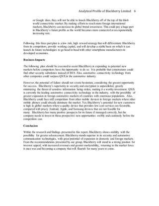 Analytical Profile of Blackberry Limited 6
or Google does, they will not be able to knock Blackberry off of the top of the third-
world connectivity market. By making efforts to reach more foreign international
markets, Blackberry can increase its global brand awareness. This could pay a huge part
in Blackberry’s future profits as the world becomes more connected at an exponentially
increasing rate.
Following this three part plan is a low risk, high reward strategy that will differentiate Blackberry
from its competitors, provide working capital, and will develop a stable basis on which it can
launch its future technologies to go head to head with other smartphone manufacturers in
developed economies.
Business Impacts
The following plan should be executed to assist BlackBerry in expanding to potential new
markets before competitors have the opportunity to do so. It is probable that corporations could
find other security substitutes instead of BES. Also, automotive connectivity technology from
other companies could surpass QNXin the automotive industry.
However,the potential of failure should not create hesitation, considering the greater opportunity
for success. Blackberry’s superiority in security and encryption is unparalleled, greatly
minimizing the threat of sensitive information being stolen, making it a worthy investment. QNX
is currently the leading automotive connectivity technology in the industry, with the possibility of
greater expansion in foreign automotive markets of countries with enormous populations. Also,
Blackberry could face stiff competition from other mobile devices in foreign markets where other
mobile phones could already dominate the market. Yet,Blackberry’s potential for new customers
is high in global markets where a quality device that provides low-cost services are favorable,
compared with pricey Android, Apple, and Samsung devices that are not feasible for
many. Blackberry has many positive prospects for its future if managed correctly, but the
company needs to invest in these prospective new opportunities swiftly and cautiously before the
competition can.
Conclusion
Within the research and findings presented in this report, Blackberry shows stability with the
possibility for greater advancement. Blackberry stands superior in its security and automotive
communication technologies, with great potential of expansion in domestic and foreign markets.
From the recommendations presented by our group, Blackberry will stand in a strong position for
investor appeal, with increased revenues and greater marketability, returning to the market force
it once was and becoming a company that will flourish for many years to come.
 