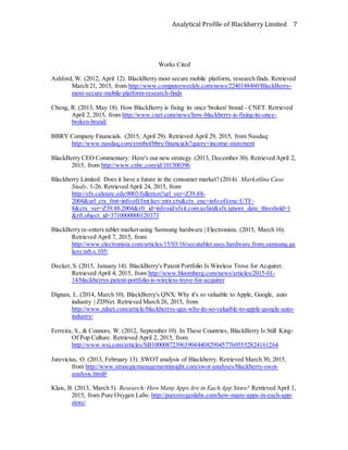 Analytical Profile of Blackberry Limited 7
Works Cited
Ashford, W. (2012, April 12). BlackBerry most secure mobile platform, research finds. Retrieved
March 21, 2015, from http://www.computerweekly.com/news/2240148460/BlackBerry-
most-secure-mobile-platform-research-finds
Cheng, R. (2013, May 18). How BlackBerry is fixing its once 'broken' brand - CNET. Retrieved
April 2, 2015, from http://www.cnet.com/news/how-blackberry-is-fixing-its-once-
broken-brand/
BBRY Company Financials. (2015, April 29). Retrieved April 29, 2015, from Nasdaq:
http://www.nasdaq.com/symbol/bbry/financials?query=income-statement
BlackBerry CEO Commentary: Here's our new strategy. (2013, December 30). Retrieved April 2,
2015, from http://www.cnbc.com/id/101300396
Blackberry Limited: Does it have a future in the consumer market? (2014). Marketline Case
Study, 1-26. Retrieved April 24, 2015, from
http://sfx.calstate.edu:9003/fullerton?url_ver=Z39.88-
2004&url_ctx_fmt=info:ofi/fmt:kev:mtx:ctx&ctx_enc=info:ofi/enc:UTF-
8&ctx_ver=Z39.88.2004&rfr_id=info:sid/sfxit.com:azlist&sfx.ignore_date_threshold=1
&rft.object_id=3710000000120373
BlackBerry re-enters tablet market using Samsung hardware | Electronista. (2015, March 16).
Retrieved April 7, 2015, from
http://www.electronista.com/articles/15/03/16/secutablet.uses.hardware.from.samsung.ga
laxy.tab.s.105/
Decker,S. (2015, January 14). BlackBerry's Patent Portfolio Is Wireless Trove for Acquirer.
Retrieved April 4, 2015, from http://www.bloomberg.com/news/articles/2015-01-
14/blackberrys-patent-portfolio-is-wireless-trove-for-acquirer
Dignan, L. (2014, March 10). BlackBerry's QNX: Why it's so valuable to Apple, Google, auto
industry | ZDNet. Retrieved March 26, 2015, from
http://www.zdnet.com/article/blackberrys-qnx-why-its-so-valuable-to-apple-google-auto-
industry/
Ferreira, S., & Connors, W. (2012, September 10). In These Countries, BlackBerry Is Still King-
Of Pop Culture. Retrieved April 2, 2015, from
http://www.wsj.com/articles/SB10000872396390444082904577605552824161264
Jurevicius, O. (2013, February 13). SWOT analysis of Blackberry. Retrieved March 30, 2015,
from http://www.strategicmanagementinsight.com/swot-analyses/blackberry-swot-
analysis.html#
Klais, B. (2013, March 5). Research: HowMany AppsAre in Each App Store? Retrieved April 1,
2015, from Pure Oxygen Labs: http://pureoxygenlabs.com/how-many-apps-in-each-app-
store/
 