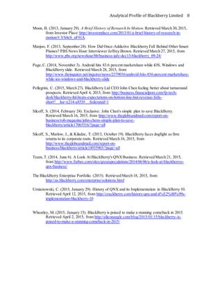 Analytical Profile of Blackberry Limited 8
Moon, B. (2013, January 29). A Brief History of Research In Motion. Retrieved March 30,2015,
from Investor Place:http://investorplace.com/2013/01/a-brief-history-of-research-in-
motion/#.VS4eS_nF91A
Manjoo, F. (2013, September 24). How Did Once-Addictive Blackberry Fall Behind Other Smart
Phones? PBS News Hour:Interviewer Jeffrey Brown. Retrieved March 27, 2015, from
http://www.pbs.org/newshour/bb/business-july-dec13-blackberry_09-24/
Page,C. (2014, November 3). Android hits 83.6 percent marketshare while iOS, Windows and
BlackBerry slide. Retrieved March 28, 2015, from
http://www.theinquirer.net/inquirer/news/2379036/android-hits-836-percent-marketshare-
while-ios-windows-and-blackberry-slide
Pellegrini, C. (2015, March 27). BlackBerry Ltd CEO John Chen feeling better about turnaround
prospects. Retrieved April 4, 2015, from http://business.financialpost.com/fp-tech-
desk/blackberry-ltd-beats-expectations-on-bottom-line-but-revenue-falls-
short?__lsa=e214-a853#__federated=1
Silcoff, S. (2014, February 24). Exclusive: John Chen's simple plan to save BlackBerry.
Retrieved March 16, 2015, from http://www.theglobeandmail.com/report-on-
business/rob-magazine/john-chens-simple-plan-to-save-
blackberry/article17065516/?page=all
Silcoff, S., Marlow, I., & Kiladze, T. (2013, October 19). BlackBerry faces dogfight as firm
returns to its corporate roots. Retrieved March 16, 2015, from
http://www.theglobeandmail.com/report-on-
business/blackberry/article14935965/?page=all
Team, T. (2014, June 6). A Look At BlackBerry's QNXBusiness. Retrieved March 21, 2015,
from http://www.forbes.com/sites/greatspeculations/2014/06/06/a-look-at-blackberrys-
qnx-business/
The BlackBerry Enterprise Portfolio. (2015). Retrieved March 18, 2015, from
http://us.blackberry.com/enterprise/solutions.html
Umiastowski, C. (2013, January 29). History of QNX and its Implementation in BlackBerry 10.
Retrieved April 12, 2015, from http://crackberry.com/history-qnx-and-it%E2%80%99s-
implementation-blackberry-10
Wheatley, M. (2015, January 15). BlackBerry is poised to make a stunning comeback in 2015.
Retrieved April 2, 2015, from http://siliconangle.com/blog/2015/01/15/blackberry-is-
poised-to-make-a-stunning-comeback-in-2015/
 