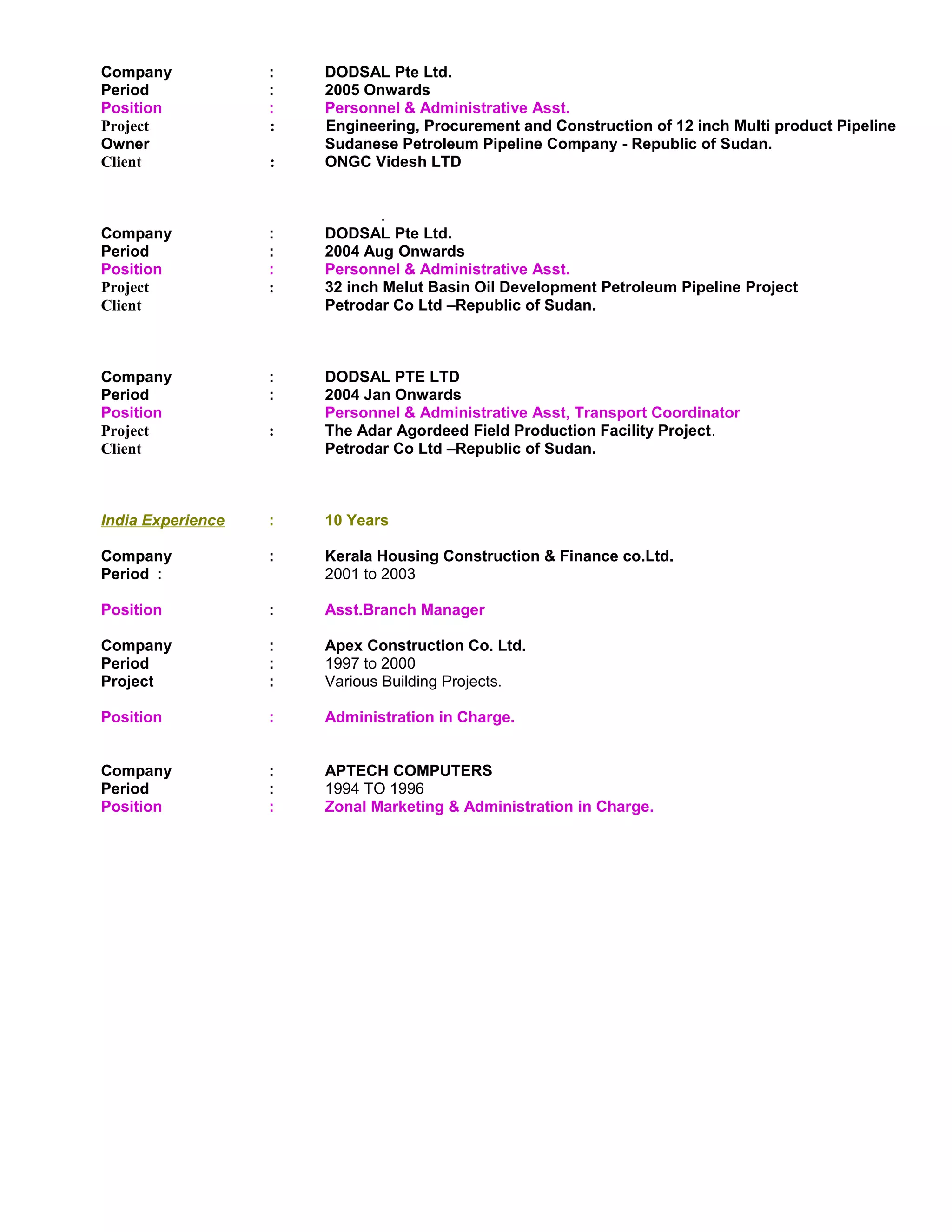 Company : DODSAL Pte Ltd. 
Period : 2005 Onwards 
Position : Personnel & Administrative Asst. 
Project : Engineering, Procurement and Construction of 12 inch Multi product Pipeline 
Owner Sudanese Petroleum Pipeline Company - Republic of Sudan. 
Client : ONGC Videsh LTD 
. 
Company : DODSAL Pte Ltd. 
Period : 2004 Aug Onwards 
Position : Personnel & Administrative Asst. 
Project : 32 inch Melut Basin Oil Development Petroleum Pipeline Project 
Client Petrodar Co Ltd –Republic of Sudan. 
Company : DODSAL PTE LTD 
Period : 2004 Jan Onwards 
Position Personnel & Administrative Asst, Transport Coordinator 
Project : The Adar Agordeed Field Production Facility Project. 
Client Petrodar Co Ltd –Republic of Sudan. 
India Experience : 10 Years 
Company : Kerala Housing Construction & Finance co.Ltd. 
Period : 2001 to 2003 
Position : Asst.Branch Manager 
Company : Apex Construction Co. Ltd. 
Period : 1997 to 2000 
Project : Various Building Projects. 
Position : Administration in Charge. 
Company : APTECH COMPUTERS 
Period : 1994 TO 1996 
Position : Zonal Marketing & Administration in Charge. 
 