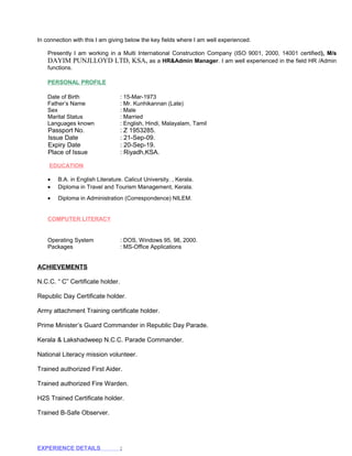In connection with this I am giving below the key fields where I am well experienced. 
Presently I am working in a Multi International Construction Company (ISO 9001, 2000, 14001 certified), M/s 
DAYIM PUNJLLOYD LTD, KSA, as a HR&Admin Manager. I am well experienced in the field HR /Admin 
functions. 
PERSONAL PROFILE 
Date of Birth : 15-Mar-1973 
Father’s Name : Mr. Kunhikannan (Late) 
Sex : Male 
Marital Status : Married 
Languages known : English, Hindi, Malayalam, Tamil 
Passport No. : Z 1953285. 
Issue Date : 21-Sep-09. 
Expiry Date : 20-Sep-19. 
Place of Issue : Riyadh,KSA. 
EDUCATION 
· B.A. in English Literature. Calicut University. , Kerala. 
· Diploma in Travel and Tourism Management, Kerala. 
· Diploma in Administration (Correspondence) NILEM. 
COMPUTER LITERACY 
Operating System : DOS, Windows 95, 98, 2000. 
Packages : MS-Office Applications 
ACHIEVEMENTS 
N.C.C. “ C” Certificate holder. 
Republic Day Certificate holder. 
Army attachment Training certificate holder. 
Prime Minister’s Guard Commander in Republic Day Parade. 
Kerala & Lakshadweep N.C.C. Parade Commander. 
National Literacy mission volunteer. 
Trained authorized First Aider. 
Trained authorized Fire Warden. 
H2S Trained Certificate holder. 
Trained B-Safe Observer. 
EXPERIENCE DETAILS : 
 