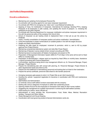 Job Profile & Responsibility: 
Overall co ordination in : 
Þ Maintaining and updating of all employees Personal file. 
Þ Co-ordination with recruiting agents for over-seas manpower requirement. 
Þ Co-ordinate with PRO’s for arranging visa / labor card / Local Medical formalities etc. 
Þ Applying of Visas, for mobilization of manpower, International Air bookings, Sending PTA’s, keeping 
Passports of all employees in safe custody, and updating the record of passport, i.e. renewing the 
passports as and when required. 
Þ Co-ordinate with Planning Department for manpower mobilization and advise manpower requirement in 
line with the personnel policy of the company from time to time. 
Þ Arrival of manpower as per loading charts to deployment them in their job as per the advice by 
PCM/CM. 
Þ Yearly / monthly consolidation of manpower position and advice mobilization / demobilization. 
Þ Fixing the employees in proper nomenclature on suitable grades in line with the wages structure. 
Þ Wages and Salary Administration 
Þ Preparing the data sheet for employees’ increment & promotion, which is, sent to HO by proper 
approval from Project Director. 
Þ Maintaining computerized attendance system and daily Man Power Report. 
Þ Maintaining of Operator License details & their renewal consulting with PRO. 
Þ Maintaining leave & compensation-off details of employees and present to PD. 
Þ Preparation of Management Information System (MIS) for P & A Dept. & the same will be sent to Head 
Office on monthly basis. 
Þ Preparation of demobilization / release report as required by Head Office on monthly basis. Assistance 
in payroll processing with Finance Department. 
Þ In all activities, reporting is being done to top management official’s viz. Sr. Personnel Manager, Project 
Manager / Project Director. 
Þ Prepare the demobilizing plan with consult with planning, Sr. Personnel Manager, Project Director & 
other departmental heads and inform to HO. 
Þ Prepare the final settlement of demobilizing personnel and booking their air ticket to their destination. 
Þ Prepare the service certificate, personnel data sheet for site transfer personnel 
Þ Arranging necessary gate passes to enter in to Project Site as per client requirement. 
Þ Handling the vehicle / equipment registration & insurance in coordination with PRO and maintenance 
department. 
Þ Staff Welfare and Administration. 
Þ Co Ordinate various staff welfare functions associated with the company. 
Þ Dealing with various categories of employee to settle their outstanding issues. 
Þ Opening of Bank Account for the employees to transaction their salary & other money matters. 
Þ Suggesting the management for suitable improvement in enhancing the staff welfare activities. 
Þ Hotel booking for visitors, senior officials etc. 
Þ Administration of camp activities like, Accommodation, Food, Water, Mess, Medical, Recreation 
facilities, Transport and Other Utilities. 
Þ Waste Management and House Keeping. 
Þ Coordination with local governing bodies & General Administration works etc. 
 