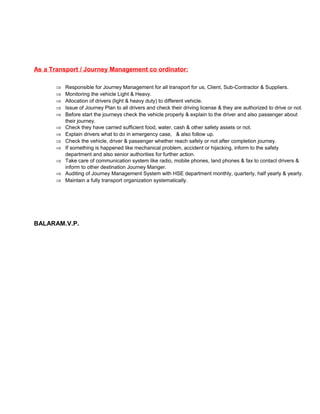 As a Transport / Journey Management co ordinator: 
Þ Responsible for Journey Management for all transport for us, Client, Sub-Contractor & Suppliers. 
Þ Monitoring the vehicle Light & Heavy. 
Þ Allocation of drivers (light & heavy duty) to different vehicle. 
Þ Issue of Journey Plan to all drivers and check their driving license & they are authorized to drive or not. 
Þ Before start the journeys check the vehicle properly & explain to the driver and also passenger about 
their journey. 
Þ Check they have carried sufficient food, water, cash & other safety assets or not. 
Þ Explain drivers what to do in emergency case, & also follow up. 
Þ Check the vehicle, driver & passenger whether reach safely or not after completion journey. 
Þ If something is happened like mechanical problem, accident or hijacking, inform to the safety 
department and also senior authorities for further action. 
Þ Take care of communication system like radio, mobile phones, land phones & fax to contact drivers & 
inform to other destination Journey Manger. 
Þ Auditing of Journey Management System with HSE department monthly, quarterly, half yearly & yearly. 
Þ Maintain a fully transport organization systematically. 
BALARAM.V.P. 
 