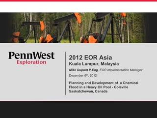 2012 EOR Asia
Kuala Lumpur, Malaysia
Mike Dupont P.Eng, EOR Implementation Manager
December 6th, 2012
Planning and Development of a Chemical
Flood in a Heavy Oil Pool - Coleville
Saskatchewan, Canada
 