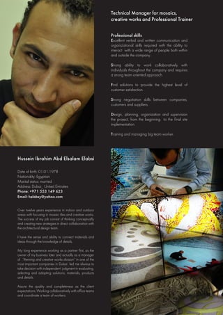 Hussein Ibrahim Abd Elsalam Elabsi
Technical Manager for mosaics,
creative works and Professional Trainer
Date of birth: 01.01.1978
Nationality: Egyptian
Marital status: married
Address: Dubai_ United Emirates
Phone: +971 553 149 623
Email: helabsy@yahoo.com
Over twelve years experience in indoor and outdoor
areas with focusing in mosaic tiles and creative works.
The success of my job consist of thinking conceptually
and creating new strategies in direct collaboration with
the architectural design team.
I have the sense and ability to connect materials and
ideas through the knowledge of details.
My long experience working as a partner first, as the
owner of my business later and actually as a manager
of “theming and creative works division” in one of the
most important companies in Dubai led me always to
take decision with independent judgment in evaluating,
selecting and adopting solutions, materials, products
and details.
Assure the quality and completeness as the client
expectations. Working collaboratively with office teams
and coordinate a team of workers.
Professional skills
Excellent verbal and written communication and
organizational skills required with the ability to
interact with a wide range of people both within
and outside the company.
Strong ability to work collaboratively with
individuals throughout the company and requires
a strong team oriented approach.
Find solutions to provide the highest level of
customer satisfaction.
Strong negotiation skills between companies,
customers and suppliers.
Design, planning, organization and supervision
the project, from the beginning to the final site
implementation.
Training and managing big team worker.
 