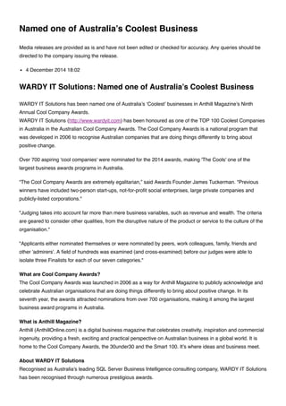 Named one of Australia’s Coolest Business
Media releases are provided as is and have not been edited or checked for accuracy. Any queries should be
directed to the company issuing the release.
4 December 2014 18:02
WARDY IT Solutions: Named one of Australia’s Coolest Business
WARDY IT Solutions has been named one of Australia’s ‘Coolest’ businesses in Anthill Magazine’s Ninth
Annual Cool Company Awards.
WARDY IT Solutions (http://www.wardyit.com) has been honoured as one of the TOP 100 Coolest Companies
in Australia in the Australian Cool Company Awards. The Cool Company Awards is a national program that
was developed in 2006 to recognise Australian companies that are doing things differently to bring about
positive change.
Over 700 aspiring 'cool companies' were nominated for the 2014 awards, making 'The Cools' one of the
largest business awards programs in Australia.
“The Cool Company Awards are extremely egalitarian,” said Awards Founder James Tuckerman. "Previous
winners have included two-person start-ups, not-for-proﬁt social enterprises, large private companies and
publicly-listed corporations."
"Judging takes into account far more than mere business variables, such as revenue and wealth. The criteria
are geared to consider other qualities, from the disruptive nature of the product or service to the culture of the
organisation."
"Applicants either nominated themselves or were nominated by peers, work colleagues, family, friends and
other 'admirers'. A ﬁeld of hundreds was examined (and cross-examined) before our judges were able to
isolate three Finalists for each of our seven categories."
What are Cool Company Awards?
The Cool Company Awards was launched in 2006 as a way for Anthill Magazine to publicly acknowledge and
celebrate Australian organisations that are doing things differently to bring about positive change. In its
seventh year, the awards attracted nominations from over 700 organisations, making it among the largest
business award programs in Australia.
What is Anthill Magazine?
Anthill (AnthillOnline.com) is a digital business magazine that celebrates creativity, inspiration and commercial
ingenuity, providing a fresh, exciting and practical perspective on Australian business in a global world. It is
home to the Cool Company Awards, the 30under30 and the Smart 100. It’s where ideas and business meet.
About WARDY IT Solutions
Recognised as Australia's leading SQL Server Business Intelligence consulting company, WARDY IT Solutions
has been recognised through numerous prestigious awards.
 