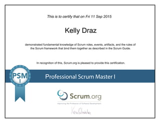 This is to certify that on
demonstrated fundamental knowledge of Scrum roles, events, artifacts, and the rules of
the Scrum framework that bind them together as described in the Scrum Guide.
In recognition of this, Scrum.org is pleased to provide this certification.
Professional Scrum Master I
Fri 11 Sep 2015
Kelly Draz
 