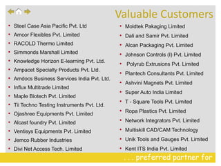 . . . preferred partner for
• Steel Case Asia Pacific Pvt. Ltd
• Amcor Flexibles Pvt. Limited
• RACOLD Thermo Limited
• Simmonds Marshall Limited
• Knowledge Horizon E-learning Pvt. Ltd.
• Ampacet Specialty Products Pvt. Ltd.
• Amdocs Business Services India Pvt. Ltd.
• Influx Multitrade Limited
• Maple Biotech Pvt. Limited
• Tii Techno Testing Instruments Pvt. Ltd.
• Ojashree Equipments Pvt. Limited
• Alcast foundry Pvt. Limited
• Ventisys Equipments Pvt. Limited
• Jemco Rubber Industries
• Divi Net Access Tech. Limited
• Moldtek Pakaging Limited
• Dali and Samir Pvt. Limited
• Alcan Packaging Pvt. Limited
• Johnson Controls (I) Pvt. Limited
• Polyrub Extrusions Pvt. Limited
• Plantech Consultants Pvt. Limited
• Ashvini Magnets Pvt. Limited
• Super Auto India Limited
• T - Square Tools Pvt. Limited
• Ropa Plastics Pvt. Limited
• Network Integrators Pvt. Limited
• Multiskill CAD/CAM Technology
• Unik Tools and Gauges Pvt. Limited
• Kent ITS India Pvt. Limited
Valuable Customers
 