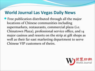 World Journal Las Vegas Daily News
Free publication distributed through all the major
locations of Chinese communities including
supermarkets, restaurants, commercial plaza (i.e.
Chinatown Plaza), professional service office, and 14
major casinos and resorts on the strip at gift shops as
well as their far east marketing department to serve
Chinese VIP customers of theirs.
 