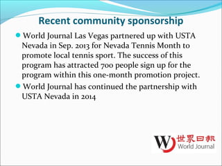 Recent community sponsorship
World Journal Las Vegas partnered up with USTA
Nevada in Sep. 2013 for Nevada Tennis Month to
promote local tennis sport. The success of this
program has attracted 700 people sign up for the
program within this one-month promotion project.
World Journal has continued the partnership with
USTA Nevada in 2014
 