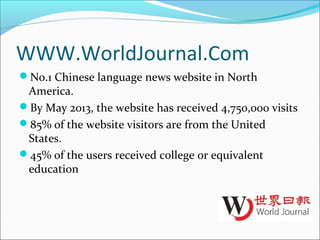 WWW.WorldJournal.Com
No.1 Chinese language news website in North
America.
By May 2013, the website has received 4,750,000 visits
85% of the website visitors are from the United
States.
45% of the users received college or equivalent
education
 