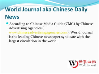 World Journal aka Chinese Daily
News
According to Chinese Media Guide (CMG) by Chinese
Advertising Agencies (
www.chineseadvertisingagencies.com), World Journal
is the leading Chinese newspaper syndicate with the
largest circulation in the world.
 