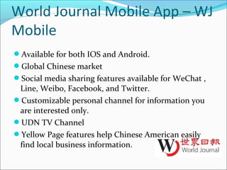 World Journal Mobile App – WJ
Mobile
Available for both IOS and Android.
Global Chinese market
Social media sharing features available for WeChat ,
Line, Weibo, Facebook, and Twitter.
Customizable personal channel for information you
are interested only.
UDN TV Channel
Yellow Page features help Chinese American easily
find local business information.
 