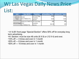 WJ Las Vegas Daily News Price
List:
• A1 & B1 front page “Special Section” offers 50% off for everyday long
term advertising.
•A1 Section: must be size 48 units (6 X 8) or (12 X 4) and over.
•10% off --- 4 times and over in 1 month
•20% off --- 8 times and over in 1 month
•30% off --- 15 times and over in 1 month
 