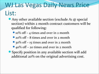 WJ Las Vegas Daily News Price
List:
Any other available section (exclude A1 @ special
section) within 2 month contract customers will be
qualified for following:
10% off – 4 times and over in 2 month
20% off – 8 times and over in 2 month
30% off – 15 times and over in 2 month
40% off – 20 times and over in 2 month
Specify position in any available section will add
additional 20% on the original advertising cost.
 