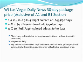 WJ Las Vegas Daily News 30-day package
price (exclusive of A1 and B1 Section
6 X 10 / 12 X 5 (1/4 Page) colored ad: $495/30 days
12 X 10 (1/2 Page) colored ad: $990/30 days
12 X 20 (Full Page) colored ad: $1980/30 days
 Above rates only available for long-term advertisers ( at-least-6-month-
contracted)
 We publish daily
 Any reason advertisement stops before the contract ends, promo price will
automatically discontinue, and the price will calculate as original price.
 