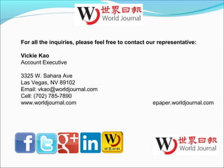 For all the inquiries, please feel free to contact our representative:
Vickie Kao
Account Executive
3325 W. Sahara Ave
Las Vegas, NV 89102
Email: vkao@worldjournal.com
Cell: (702) 785-7890
www.worldjournal.com epaper.worldjournal.com
 