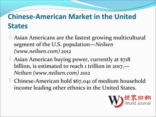Chinese-American Market in the United
States
 Asian Americans are the fastest growing multicultural
segment of the U.S. population—Neilsen
(www.neilsen.com) 2012
 Asian American buying power, currently at $718
billion, is estimated to reach 1 trillion in 2017.—
Neilsen (www.neilsen.com) 2012
 Chinese-American hold $67,041 of medium household
income leading other ethnics in the United States.
 