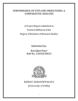 1
PERFORMANCE OF ETFS AND INDEX FUNDS: A
COMPARATIVE ANALYSIS
A Project Report submitted in
Partial Fulfillment of the
Degree of Bachelor of Business Studies
Submitted by:
Kawaljeet Kaur
Roll No. 12035234015
KESHAV MAHAVIDYALAYA
(University of Delhi)
 