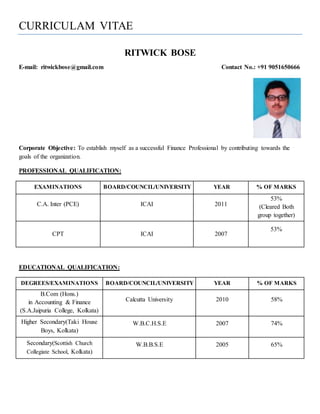 CURRICULAM VITAE
RITWICK BOSE
E-mail: ritwickbose@gmail.com Contact No.: +91 9051650666
Corporate Objective: To establish myself as a successful Finance Professional by contributing towards the
goals of the organization.
PROFESSIONAL QUALIFICATION:
EXAMINATIONS BOARD/COUNCIL/UNIVERSITY YEAR % OF MARKS
C.A. Inter (PCE) ICAI 2011
53%
(Cleared Both
group together)
CPT ICAI 2007
53%
EDUCATIONAL QUALIFICATION:
DEGREES/EXAMINATIONS BOARD/COUNCIL/UNIVERSITY YEAR % OF MARKS
B.Com (Hons.)
in Accounting & Finance
(S.A.Jaipuria College, Kolkata)
Calcutta University 2010 58%
Higher Secondary(Taki House
Boys, Kolkata)
W.B.C.H.S.E 2007 74%
Secondary(Scottish Church
Collegiate School, Kolkata)
W.B.B.S.E 2005 65%
 