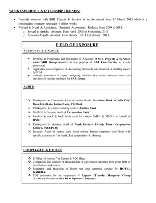 WORK EXPERIENCE & INTERNSHIP TRAINING:
 Presently associate with SRB Projects & Services as an Accountant from 1st March 2013 which is a
construction company specialist in piling works
 Worked in Nundi & Associates, Chartered Accountants, Kolkata, from 2008 to 2013.
o Served as Articled Assistant from April, 2008 to September, 2011.
o Accounts &Audit Assistant from October, 2011 to February, 2013.
FIELD OF EXPOSURE
ACCOUNTS & FINANCE:
 Involved in Preparation and finalization of Accounts of SRB Projects & Services
under SRB Group (involved in few projects of L&T Construction as a sub-
contractor)
 Application and compliance of Accounting Standards and Standard of Auditing issued
by ICAI
 Actively participate in capital budgeting decision like choice between lease and
purchase of various machines for SRB Group.
AUDIT:
 Participated in Concurrent Audit of various Banks likes State Bank of India CAG
Branch Kolkata, Indian Bank, Citi Bank.
 Participated in central statutory audit of Andhra Bank.
 Involved in Income Audit of Corporation Bank.
 Involved in stock & book debts audit for various SME’s & MME’s on behalf of
HSBC.
 Participated in statutory audit of North Eastern Electric Power Corporation
Limited. (NEEPCO)
 Statutory Audit of various agro based private limited companies and Firms with
specific exposure in Tax Audit, Tax computation & planning.
COMPLIANCE & OTHERS:
 E-Filling of Income Tax Return & ROC filing
 Compilation and analysis of financial data of agro based industries both in the field of
manufacture and service
 Estimation and projection of Room rent and combined service for HOTEL
GARUDA.
 TDS estimation for the employees of Experis IT under Manpower Group
(Previously Known as Web Development Company).
 